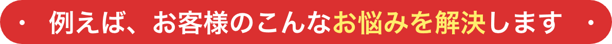 例えば、お客様のこんなお悩みを解決します