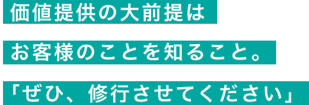 価値提供の大前提は お客様のことを知ること。「ぜひ、修行させてください」